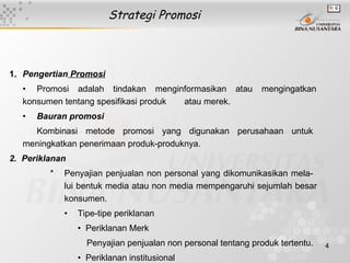 Strategi Promosi



1. Pengertian Promosi
   • Promosi adalah tindakan menginformasikan atau             mengingatkan
   konsumen tentang spesifikasi produk atau merek.
   •   Bauran promosi
     Kombinasi metode promosi yang digunakan perusahaan untuk
   meningkatkan penerimaan produk-produknya.
2. Periklanan
         *   Penyajian penjualan non personal yang dikomunikasikan mela-
             lui bentuk media atau non media mempengaruhi sejumlah besar
             konsumen.
             •   Tipe-tipe periklanan
                 • Periklanan Merk
                   Penyajian penjualan non personal tentang produk tertentu.   4
                 • Periklanan institusional
 