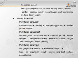 • Periklanan industri
         Penyajian penjualan non personal tentang industri tertentu.
          Contoh : asosiasi industri mengiklankan untuk gemar/cinta
         produksi dalam negeri.
●   Strategi Periklanan
    ● Periklanan persuasif
       Periklanan untuk membujuk calon pelanggan untuk membeli
       produk tertentu.
    ● Periklanan komparatif
       Mempengaruhi konsumen untuk membeli produk tertentu
       dengan         mendemonstrasikan   kelebihan   merek   dengan
       membandingkan produk pesaing.
    ● Periklanan pengingat
       Mengingatkan konsumen akan keberadaan produk.
       Iklan    ini   digunakan   untuk   produk yang telah berhasil
                                                                       5
       penjualannya.
 
