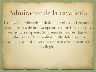Admirador de la cavalleria
La novel·la reﬂecteix amb ﬁdelitat els usos i costums
cavallerescos de la seva època, sempre tractats amb
seriositat i respecte. Són, sens dubte, resultat de
l'observació de la realitat molts dels episodis
novel·lats, que si no van passar mai exactament com
els llegim.

 