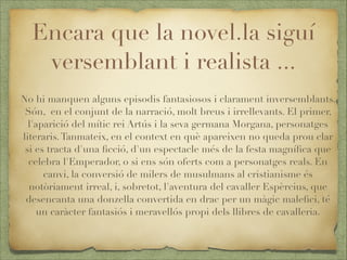 Encara que la novel.la siguí
versemblant i realista ...
No hi manquen alguns episodis fantasiosos i clarament inversemblants.
Són, en el conjunt de la narració, molt breus i irrellevants. El primer,
l'aparició del mític rei Artús i la seva germana Morgana, personatges
literaris. Tanmateix, en el context en què apareixen no queda prou clar
si es tracta d'una ﬁcció, d'un espectacle més de la festa magníﬁca que
celebra l'Emperador, o si ens són oferts com a personatges reals. En
canvi, la conversió de milers de musulmans al cristianisme és
notòriament irreal, i, sobretot, l'aventura del cavaller Espèrcius, que
desencanta una donzella convertida en drac per un màgic maleﬁci, té
un caràcter fantasiós i meravellós propi dels llibres de cavalleria.

 