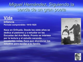 Miguel Hernández,  Siguiendo la senda de un gran poeta Vida Infancia Periodo comprendido: 1910-1925 Nace en Orihuela. Desde los siete años se dedica al pastoreo y a estudiar en las Escuelas del Ave María. Pronto se interesa por la lectura y el estudio sacando excelentes notas. Tuvo que abandonar los estudios para ayudar a su familia. 