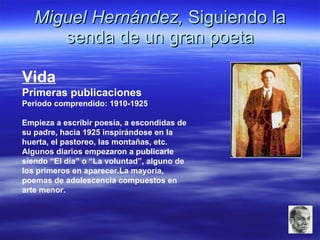 Miguel Hernández,  Siguiendo la senda de un gran poeta Vida Primeras publicaciones Periodo comprendido: 1910-1925 Empieza a escribir poesía, a escondidas de su padre, hacia 1925 inspirándose en la huerta, el pastoreo, las montañas, etc. Algunos diarios empezaron a publicarle siendo “El día” o “La voluntad”, alguno de los primeros en aparecer.La mayoría, poemas de adolescencia compuestos en arte menor. 