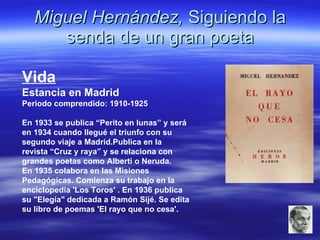 Miguel Hernández,  Siguiendo la senda de un gran poeta Vida Estancia en Madrid Periodo comprendido: 1910-1925 En 1933 se publica “Perito en lunas” y será en 1934 cuando llegué el triunfo con su segundo viaje a Madrid.Publica en la revista “Cruz y raya” y se relaciona con grandes poetas como Alberti o Neruda. En 1935 colabora en las Misiones Pedagógicas. Comienza su trabajo en la enciclopedia 'Los Toros' . En 1936 publica su "Elegía" dedicada a Ramón Sijé. Se edita su libro de poemas 'El rayo que no cesa'.  