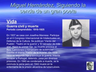 Miguel Hernández,  Siguiendo la senda de un gran poeta Vida Guerra civil y muerte Periodo comprendido: 1910-1925 En 1937 se casa con Josefina Manresa  Participa en el II Congreso Internacional de Intelectuales en Defensa de la Cultura. Se publican 'Viento del Pueblo', 'Teatro en la guerra' y 'El labrador de más aire'. Nace su primer hijo  su muerte provoca el libro 'Cancionero y romancero de ausencias'. Escribe el drama 'Pastor de la muerte'. En 1939 nace su segundo hijo y concluye la guerra. Intenta escapar a Portugal, detenido, pasa por diversas prisiones. En 1940 es condenado a muerte, se le conmuta la pena pero en 1942 muere en la enfermería de la prisión alicantina de tuberculosis. 
