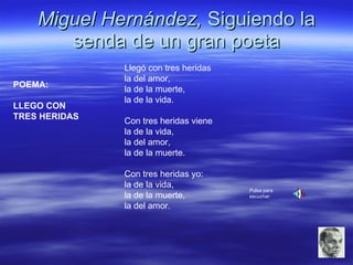 Miguel Hernández,  Siguiendo la senda de un gran poeta POEMA: LLEGO CON  TRES HERIDAS   Llegó con tres heridas  la del amor,  la de la muerte,  la de la vida.  Con tres heridas viene  la de la vida,  la del amor,  la de la muerte.  Con tres heridas yo:  la de la vida,  la de la muerte,  la del amor.  Pulsa para escuchar: 