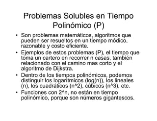 Problemas Solubles en Tiempo
          Polinómico (P)
• Son problemas matemáticos, algoritmos que
  pueden ser resueltos en un tiempo módico,
  razonable y costo eficiente.
• Ejemplos de estos problemas (P), el tiempo que
  toma un cartero en recorrer n casas, también
  relacionado con el camino mas corto y el
  algoritmo de Dijkstra.
• Dentro de los tiempos polinómicos, podemos
  distinguir los logarítmicos (log(n)), los lineales
  (n), los cuadráticos (n^2), cúbicos (n^3), etc.
• Funciones con 2^n, no están en tiempo
  polinómico, porque son números gigantescos.
 