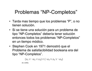 Problemas “NP-Completos”
• Tarda mas tiempo que los problemas “P”, o no
  tienen solución.
• Si se tiene una solución para un problema de
  tipo “NP-Completos” debería tener solución
  entonces todos los problemas “NP-Completos”
  en un tiempo módico.
• Stephen Cook en 1971 demostró que el
  Problema de satisfacibilidad booleana era del
  tipo “NP-Completos”.
 