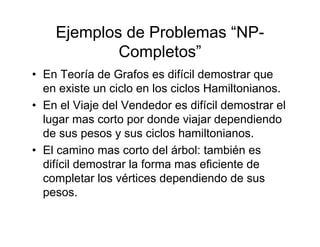 Ejemplos de Problemas “NP-
            Completos”
• En Teoría de Grafos es difícil demostrar que
  en existe un ciclo en los ciclos Hamiltonianos.
• En el Viaje del Vendedor es difícil demostrar el
  lugar mas corto por donde viajar dependiendo
  de sus pesos y sus ciclos hamiltonianos.
• El camino mas corto del árbol: también es
  difícil demostrar la forma mas eficiente de
  completar los vértices dependiendo de sus
  pesos.
 