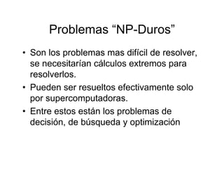 Problemas “NP-Duros”
• Son los problemas mas difícil de resolver,
  se necesitarían cálculos extremos para
  resolverlos.
• Pueden ser resueltos efectivamente solo
  por supercomputadoras.
• Entre estos están los problemas de
  decisión, de búsqueda y optimización
 