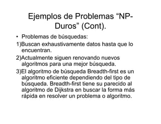 Ejemplos de Problemas “NP-
          Duros” (Cont).
• Problemas de búsquedas:
1)Buscan exhaustivamente datos hasta que lo
  encuentran.
2)Actualmente siguen renovando nuevos
  algoritmos para una mejor búsqueda.
3)El algoritmo de búsqueda Breadth-first es un
  algoritmo eficiente dependiendo del tipo de
  búsqueda. Breadth-first tiene su parecido al
  algoritmo de Dijkstra en buscar la forma más
  rápida en resolver un problema o algoritmo.
 