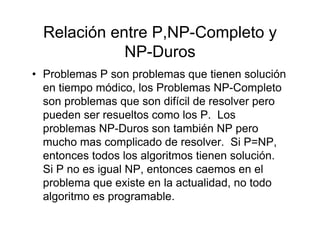 Relación entre P,NP-Completo y
             NP-Duros
• Problemas P son problemas que tienen solución
  en tiempo módico, los Problemas NP-Completo
  son problemas que son difícil de resolver pero
  pueden ser resueltos como los P. Los
  problemas NP-Duros son también NP pero
  mucho mas complicado de resolver. Si P=NP,
  entonces todos los algoritmos tienen solución.
  Si P no es igual NP, entonces caemos en el
  problema que existe en la actualidad, no todo
  algoritmo es programable.
 