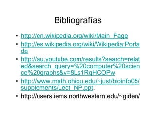 Bibliografías
• http://en.wikipedia.org/wiki/Main_Page
• http://es.wikipedia.org/wiki/Wikipedia:Porta
  da
• http://au.youtube.com/results?search=relat
  ed&search_query=%20computer%20scien
  ce%20graphs&v=8Ls1RqHCOPw
• http://www.math.ohiou.edu/~just/bioinfo05/
  supplements/Lect_NP.ppt.
• http://users.iems.northwestern.edu/~giden/
 