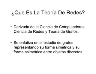 ¿Que Es La Teoría De Redes?

• Derivada de la Ciencia de Computadoras,
  Ciencia de Redes y Teoría de Grafos.

• Se enfatiza en el estudio de grafos
  representando su forma simétrica y su
  forma asimétrica entre objetos discretos.
 