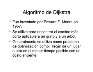 Algoritmo de Dijkstra
• Fue inventado por Edward F. Moore en
  1957.
• Se utiliza para encontrar el camino más
  corto aplicable a un grafo y a un árbol.
• Generalmente se utiliza como problema
  de optimización como: llegar de un lugar
  a otro en el menor tiempo posible con un
  costo eficiente.
 