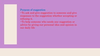 Purpose of suggestion
•To ask and give suggestion to someone and give
responses to the suggestion whether accepting or
refusing it.
•To help someone who needs any suggestion or
advice by giving our personal idea and opinion in
our daily life
 