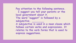 Pay attention to the following sentence.
I suggest you tell your parents or the
local government about it.
The word “suggest” is followed by a
subjunctive.
A subjunctive is used in a noun clause which
follows certain verbs and expressions. It
relates to the verb forms that is used to
express suggestions.
 