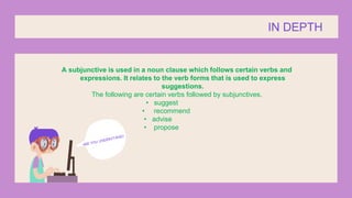 A subjunctive is used in a noun clause which follows certain verbs and
expressions. It relates to the verb forms that is used to express
suggestions.
The following are certain verbs followed by subjunctives.
• suggest
• recommend
• advise
• propose
IN DEPTH
 