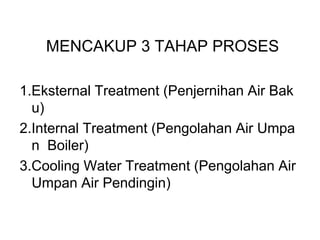 MENCAKUP 3 TAHAP PROSES
1.Eksternal Treatment (Penjernihan Air Bak
u)
2.Internal Treatment (Pengolahan Air Umpa
n Boiler)
3.Cooling Water Treatment (Pengolahan Air
Umpan Air Pendingin)
 