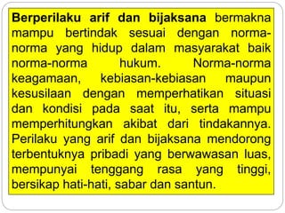 Berperilaku arif dan bijaksana bermakna
mampu bertindak sesuai dengan norma-
norma yang hidup dalam masyarakat baik
norma-norma hukum. Norma-norma
keagamaan, kebiasan-kebiasan maupun
kesusilaan dengan memperhatikan situasi
dan kondisi pada saat itu, serta mampu
memperhitungkan akibat dari tindakannya.
Perilaku yang arif dan bijaksana mendorong
terbentuknya pribadi yang berwawasan luas,
mempunyai tenggang rasa yang tinggi,
bersikap hati-hati, sabar dan santun.
 