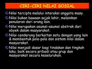 CIRI-CIRI NILAI SOSIAL
Nilai tercipta melalui interaksi anggota masy.
Nilai bukan bawaan sejak lahir, melainkan
penularan dari orang lain.
Nilai merupakan asumsi-asumsi abstrak dari
obyek dalam masyarakat.
Nilai cenderung berkaitan satu dengan yang lain
& membentuk pola-pola dan sistem nilai dalam
masyarakat.
Nilai menjadi dasar bagi tindakan dan tingkah
laku, baik secara pribadi atau grup dan
masyarakat secara keseluruhan.
 