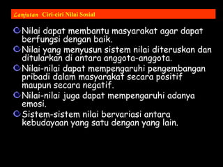 Lanjutan Ciri-ciri Nilai Sosial
Nilai dapat membantu masyarakat agar dapat
berfungsi dengan baik.
Nilai yang menyusun sistem nilai diteruskan dan
ditularkan di antara anggota-anggota.
Nilai-nilai dapat mempengaruhi pengembangan
pribadi dalam masyarakat secara positif
maupun secara negatif.
Nilai-nilai juga dapat mempengaruhi adanya
emosi.
Sistem-sistem nilai bervariasi antara
kebudayaan yang satu dengan yang lain.
 