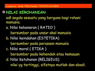 NILAI KEROHANIAN
adl segala sesuatu yang berguna bagi rohani
manusia.
a. Nilai kebenaran ( RATIO )
bersumber pada unsur akal manusia
b. Nilai keindahan (ESTETIKA)
bersumber pada perasaan manusia
c. Nilai moral ( ETIKA )
bersumber pada kehendak atau kemauan
d. Nilai Ketuhanan (RELIGIUS)
nilai yg tertinggi, sifatnya mutlak dan abadi.
Lanjutan Jenis Nilai Sosial ; NOTONAGORO
 