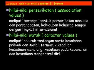 Nilai-nilai perserikatan ( assoociation
values )
meliputi berbagai bentuk perserikatan manusia
dan persahabatan, kehidupan keluarga sampai
dengan tingkat internasional
Nilai-nilai watak ( caracter values )
meliputi seluruh tantangan serta kesalahan
pribadi dan sosial, termasuk keadilan,
kesediaan menolong, kesukaan pada kebenaran
dan kesediaan mengontrol diri.
Lanjutan Jenis Nilai Sosial ; Walter G. Everett
 