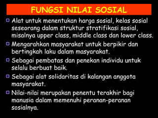 Alat untuk menentukan harga sosial, kelas sosial
seseorang dalam struktur stratifikasi sosial,
misalnya upper class, middle class dan lower class.
Mengarahkan masyarakat untuk berpikir dan
bertingkah laku dalam masyarakat.
Sebagai pembatas dan penekan individu untuk
selalu berbuat baik.
Sebagai alat solidaritas di kalangan anggota
masyarakat.
Nilai-nilai merupakan penentu terakhir bagi
manusia dalam memenuhi peranan-peranan
sosialnya.
FUNGSI NILAI SOSIAL
 