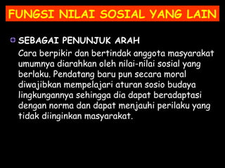 SEBAGAI PENUNJUK ARAH
Cara berpikir dan bertindak anggota masyarakat
umumnya diarahkan oleh nilai-nilai sosial yang
berlaku. Pendatang baru pun secara moral
diwajibkan mempelajari aturan sosio budaya
lingkungannya sehingga dia dapat beradaptasi
dengan norma dan dapat menjauhi perilaku yang
tidak diinginkan masyarakat.
FUNGSI NILAI SOSIAL YANG LAIN
 