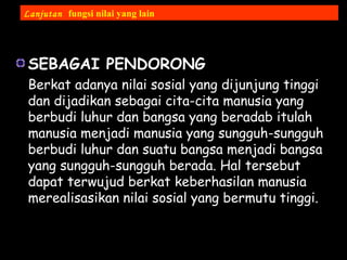 SEBAGAI PENDORONG
Berkat adanya nilai sosial yang dijunjung tinggi
dan dijadikan sebagai cita-cita manusia yang
berbudi luhur dan bangsa yang beradab itulah
manusia menjadi manusia yang sungguh-sungguh
berbudi luhur dan suatu bangsa menjadi bangsa
yang sungguh-sungguh berada. Hal tersebut
dapat terwujud berkat keberhasilan manusia
merealisasikan nilai sosial yang bermutu tinggi.
Lanjutan fungsi nilai yang lain
 