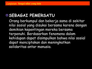 SEBAGAI PEMERSATU
Orang berkumpul dan bekerja sama di sekitar
nilai sosial yang disukai bersama karena dengan
demikian kepentingan mereka bersama
terpenuhi. Berdasarkan fenomena dalam
kehidupan dapat disimpulkan bahwa nilai sosial
dapat menciptakan dan meningkatkan
solidaritas antar manusia.
Lanjutan fungsi nilai yang lain
 