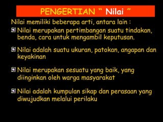 PENGERTIAN “ Nilai ”
Nilai memiliki beberapa arti, antara lain :
Nilai merupakan pertimbangan suatu tindakan,
benda, cara untuk mengambil keputusan.
Nilai adalah suatu ukuran, patokan, angapan dan
keyakinan
Nilai merupakan sesuatu yang baik, yang
diinginkan oleh warga masyarakat
Nilai adalah kumpulan sikap dan perasaan yang
diwujudkan melalui perilaku
 