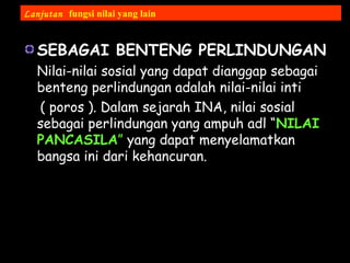 SEBAGAI BENTENG PERLINDUNGAN
Nilai-nilai sosial yang dapat dianggap sebagai
benteng perlindungan adalah nilai-nilai inti
( poros ). Dalam sejarah INA, nilai sosial
sebagai perlindungan yang ampuh adl “NILAI
PANCASILA” yang dapat menyelamatkan
bangsa ini dari kehancuran.
Lanjutan fungsi nilai yang lain
 