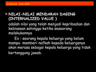 NILAI-NILAI MENDARAH DAGING
(INTERNALIZED VALUE )
adalah nilai yang telah menjadi kepribadian dan
kebiasaan sehingga ketika seseorang
melakukannya
Ex : seorang kepala keluarga yang belum
mampu memberi nafkah kepada keluarganya
akan merasa sebagai kepala keluarga yang tidak
bertanggung jawab.
Lanjutan type nilai
 