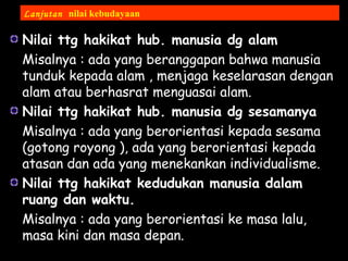 Nilai ttg hakikat hub. manusia dg alam
Misalnya : ada yang beranggapan bahwa manusia
tunduk kepada alam , menjaga keselarasan dengan
alam atau berhasrat menguasai alam.
Nilai ttg hakikat hub. manusia dg sesamanya
Misalnya : ada yang berorientasi kepada sesama
(gotong royong ), ada yang berorientasi kepada
atasan dan ada yang menekankan individualisme.
Nilai ttg hakikat kedudukan manusia dalam
ruang dan waktu.
Misalnya : ada yang berorientasi ke masa lalu,
masa kini dan masa depan.
Lanjutan nilai kebudayaan
 