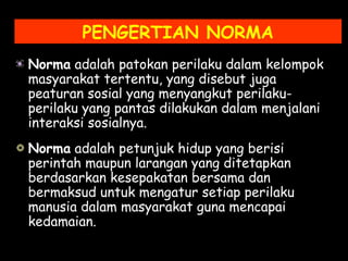 PENGERTIAN NORMA
Norma adalah patokan perilaku dalam kelompok
masyarakat tertentu, yang disebut juga
peaturan sosial yang menyangkut perilaku-
perilaku yang pantas dilakukan dalam menjalani
interaksi sosialnya.
Norma adalah petunjuk hidup yang berisi
perintah maupun larangan yang ditetapkan
berdasarkan kesepakatan bersama dan
bermaksud untuk mengatur setiap perilaku
manusia dalam masyarakat guna mencapai
kedamaian.
 