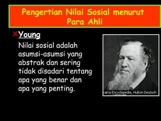 Pengertian Nilai Sosial menurut
Para Ahli
Young
Nilai sosial adalah
asumsi-asumsi yang
abstrak dan sering
tidak disadari tentang
apa yang benar dan
apa yang penting.
 