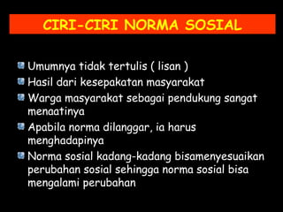 CIRI-CIRI NORMA SOSIAL
Umumnya tidak tertulis ( lisan )
Hasil dari kesepakatan masyarakat
Warga masyarakat sebagai pendukung sangat
menaatinya
Apabila norma dilanggar, ia harus
menghadapinya
Norma sosial kadang-kadang bisamenyesuaikan
perubahan sosial sehingga norma sosial bisa
mengalami perubahan
 
