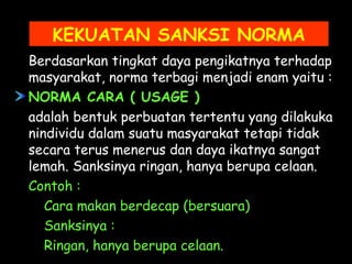 KEKUATAN SANKSI NORMA
Berdasarkan tingkat daya pengikatnya terhadap
masyarakat, norma terbagi menjadi enam yaitu :
NORMA CARA ( USAGE )
adalah bentuk perbuatan tertentu yang dilakuka
nindividu dalam suatu masyarakat tetapi tidak
secara terus menerus dan daya ikatnya sangat
lemah. Sanksinya ringan, hanya berupa celaan.
Contoh :
Cara makan berdecap (bersuara)
Sanksinya :
Ringan, hanya berupa celaan.
 