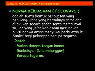NORMA KEBIASAAN ( FOLKWAYS )
adalah suatu bentuk perbuatan yang
berulang-ulang yang bentuknya sama dan
dilakukan secara sadar serta mempunyai
tujuan yang jelas.kebiasaan merupakan
bukti bahwa orang menyukai perbuatan itu.
Sanksi bagi pelanggar berupa teguran.
Contoh :
Makan dengan tangan kanan.
Sanksinya : (bila melanggar)
Berupa teguran.
Lanjutan MACAM NORMA ;kekuatan sanksi
 