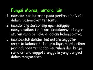 Fungsi Mores, antara lain :
1. memberikan batasan pada perilaku individu
dalam masyarakat tertentu.
2. mendorong seseorang agar sanggup
menyesuaikan tindakan-tindakannya dengan
aturan yang berlaku di dalam kelompoknya.
3. membentuk solidaritas antara anggota-
anggota kelompok dan sekaligus memberikan
perlindungan terhadap keutuhan dan kerja
sama antara anggota-anggota yang bergaul
dalam masyarakat.
 
