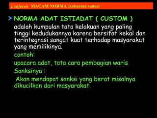 NORMA ADAT ISTIADAT ( CUSTOM )
adalah kumpulan tata kelakuan yang paling
tinggi kedudukannya karena bersifat kekal dan
terintegrasi sangat kuat terhadap masyarakat
yang memilikinya.
contoh:
upacara adat, tata cara pembagian waris
Sanksinya :
Akan mendapat sanksi yang berat misalnya
dikucilkan dari masyarakat.
Lanjutan MACAM NORMA ;kekuatan sanksi
 