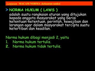 NORMA HUKUM ( LAWS )
adalah suatu rangkaian aturan yang ditujukan
kepada anggota masyarakat yang berisi
ketentuan-ketentuan, perintah, kewajiban dan
larangan agar dalam masyarakat tercipta suatu
ketertiban dan keadilan.
Norma hukum dibagi menjadi 2, yaitu
1. Norma hukum tertulis.
2. Norma hukum tidak tertulis.
Lanjutan MACAM NORMA ;kekuatan sanksi
 