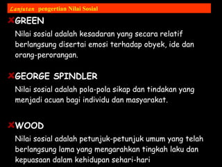 GREEN
Nilai sosial adalah kesadaran yang secara relatif
berlangsung disertai emosi terhadap obyek, ide dan
orang-perorangan.
GEORGE SPINDLER
Nilai sosial adalah pola-pola sikap dan tindakan yang
menjadi acuan bagi individu dan masyarakat.
WOOD
Nilai sosial adalah petunjuk-petunjuk umum yang telah
berlangsung lama yang mengarahkan tingkah laku dan
kepuasaan dalam kehidupan sehari-hari
Lanjutan pengertian Nilai Sosial
 