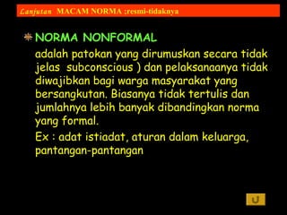 NORMA NONFORMAL
adalah patokan yang dirumuskan secara tidak
jelas subconscious ) dan pelaksanaanya tidak
diwajibkan bagi warga masyarakat yang
bersangkutan. Biasanya tidak tertulis dan
jumlahnya lebih banyak dibandingkan norma
yang formal.
Ex : adat istiadat, aturan dalam keluarga,
pantangan-pantangan
Lanjutan MACAM NORMA ;resmi-tidaknya
 