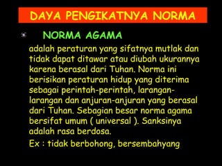 NORMA AGAMA
adalah peraturan yang sifatnya mutlak dan
tidak dapat ditawar atau diubah ukurannya
karena berasal dari Tuhan. Norma ini
berisikan peraturan hidup yang diterima
sebagai perintah-perintah, larangan-
larangan dan anjuran-anjuran yang berasal
dari Tuhan. Sebagian besar norma agama
bersifat umum ( universal ). Sanksinya
adalah rasa berdosa.
Ex : tidak berbohong, bersembahyang
DAYA PENGIKATNYA NORMA
 