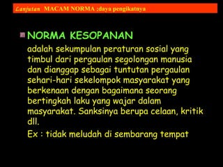 NORMA KESOPANAN
adalah sekumpulan peraturan sosial yang
timbul dari pergaulan segolongan manusia
dan dianggap sebagai tuntutan pergaulan
sehari-hari sekelompok masyarakat yang
berkenaan dengan bagaimana seorang
bertingkah laku yang wajar dalam
masyarakat. Sanksinya berupa celaan, kritik
dll.
Ex : tidak meludah di sembarang tempat
Lanjutan MACAM NORMA ;daya pengikatnya
 
