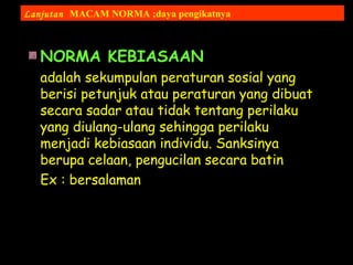 NORMA KEBIASAAN
adalah sekumpulan peraturan sosial yang
berisi petunjuk atau peraturan yang dibuat
secara sadar atau tidak tentang perilaku
yang diulang-ulang sehingga perilaku
menjadi kebiasaan individu. Sanksinya
berupa celaan, pengucilan secara batin
Ex : bersalaman
Lanjutan MACAM NORMA ;daya pengikatnya
 