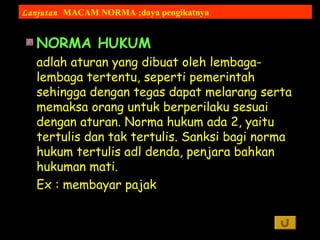 NORMA HUKUM
adlah aturan yang dibuat oleh lembaga-
lembaga tertentu, seperti pemerintah
sehingga dengan tegas dapat melarang serta
memaksa orang untuk berperilaku sesuai
dengan aturan. Norma hukum ada 2, yaitu
tertulis dan tak tertulis. Sanksi bagi norma
hukum tertulis adl denda, penjara bahkan
hukuman mati.
Ex : membayar pajak
Lanjutan MACAM NORMA ;daya pengikatnya
 
