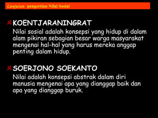 KOENTJARANINGRAT
Nilai sosial adalah konsepsi yang hidup di dalam
alam pikiran sebagian besar warga masyarakat
mengenai hal-hal yang harus mereka anggap
penting dalam hidup.
SOERJONO SOEKANTO
Nilai adalah konsepsi abstrak dalam diri
manusia mengenai apa yang dianggap baik dan
apa yang dianggap buruk.
Lanjutan pengertian Nilai Sosial
 